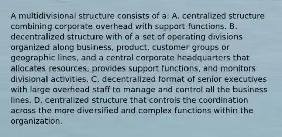 A multidivisional structure consists of a: A. centralized structure combining corporate overhead with support functions. B. decentralized structure with of a set of operating divisions organized along business, product, customer groups or geographic lines, and a central corporate headquarters that allocates resources, provides support functions, and monitors divisional activities. C. decentralized format of senior executives with large overhead staff to manage and control all the business lines. D. centralized structure that controls the coordination across the more diversified and complex functions within the organization.