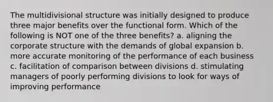 The multidivisional structure was initially designed to produce three major benefits over the functional form. Which of the following is NOT one of the three benefits? a. aligning the corporate structure with the demands of global expansion b. more accurate monitoring of the performance of each business c. facilitation of comparison between divisions d. stimulating managers of poorly performing divisions to look for ways of improving performance