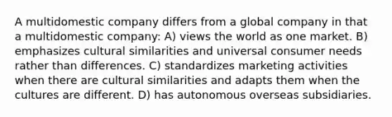 A multidomestic company differs from a global company in that a multidomestic company: A) views the world as one market. B) emphasizes cultural similarities and universal consumer needs rather than differences. C) standardizes marketing activities when there are cultural similarities and adapts them when the cultures are different. D) has autonomous overseas subsidiaries.