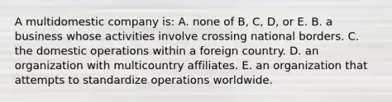 A multidomestic company is: A. none of B, C, D, or E. B. a business whose activities involve crossing national borders. C. the domestic operations within a foreign country. D. an organization with multicountry affiliates. E. an organization that attempts to standardize operations worldwide.