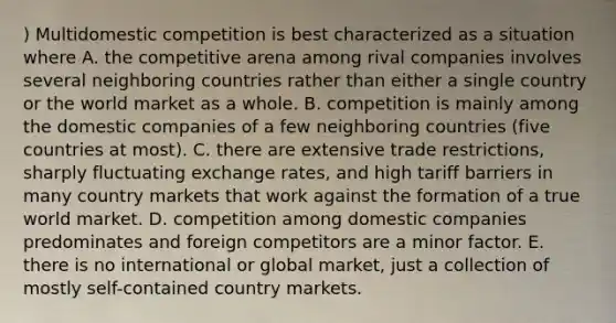 ) Multidomestic competition is best characterized as a situation where A. the competitive arena among rival companies involves several neighboring countries rather than either a single country or the world market as a whole. B. competition is mainly among the domestic companies of a few neighboring countries (five countries at most). C. there are extensive trade restrictions, sharply fluctuating exchange rates, and high tariff barriers in many country markets that work against the formation of a true world market. D. competition among domestic companies predominates and foreign competitors are a minor factor. E. there is no international or global market, just a collection of mostly self-contained country markets.