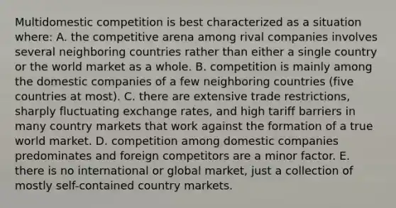 Multidomestic competition is best characterized as a situation where: A. the competitive arena among rival companies involves several neighboring countries rather than either a single country or the world market as a whole. B. competition is mainly among the domestic companies of a few neighboring countries (five countries at most). C. there are extensive trade restrictions, sharply fluctuating exchange rates, and high tariff barriers in many country markets that work against the formation of a true world market. D. competition among domestic companies predominates and foreign competitors are a minor factor. E. there is no international or global market, just a collection of mostly self-contained country markets.