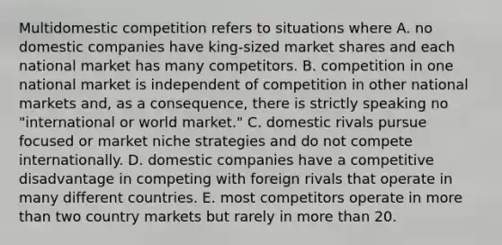 Multidomestic competition refers to situations where A. no domestic companies have king-sized market shares and each national market has many competitors. B. competition in one national market is independent of competition in other national markets and, as a consequence, there is strictly speaking no "international or world market." C. domestic rivals pursue focused or market niche strategies and do not compete internationally. D. domestic companies have a competitive disadvantage in competing with foreign rivals that operate in many different countries. E. most competitors operate in more than two country markets but rarely in more than 20.