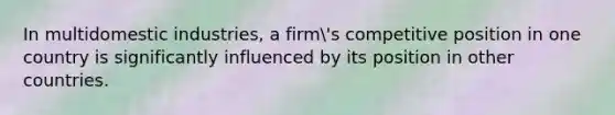 In multidomestic industries, a firm's competitive position in one country is significantly influenced by its position in other countries.