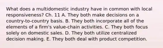 What does a multidomestic industry have in common with local​ responsiveness? Ch. 11 A. They both make decisions on a​ country-to-country basis. B. They both incorporate all of the elements of a​ firm's value-chain activities. C. They both focus solely on domestic sales. D. They both utilize centralized decision making. E. They both deal with product competition.