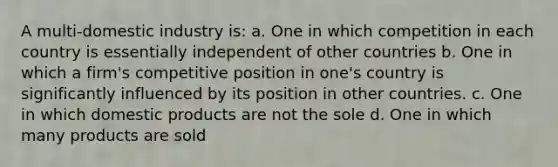 A multi-domestic industry is: a. One in which competition in each country is essentially independent of other countries b. One in which a firm's competitive position in one's country is significantly influenced by its position in other countries. c. One in which domestic products are not the sole d. One in which many products are sold