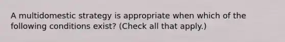 A multidomestic strategy is appropriate when which of the following conditions exist? (Check all that apply.)