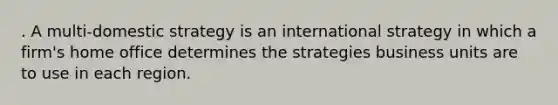 . A multi-domestic strategy is an international strategy in which a firm's home office determines the strategies business units are to use in each region.