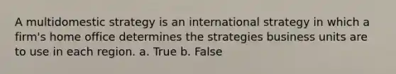 A multidomestic strategy is an international strategy in which a firm's home office determines the strategies business units are to use in each region. a. True b. False