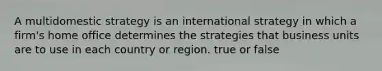 A multidomestic strategy is an international strategy in which a firm's home office determines the strategies that business units are to use in each country or region. true or false