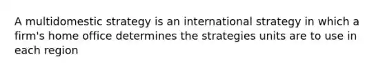 A multidomestic strategy is an international strategy in which a firm's home office determines the strategies units are to use in each region