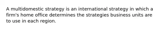 A multidomestic strategy is an international strategy in which a firm's home office determines the strategies business units are to use in each region.