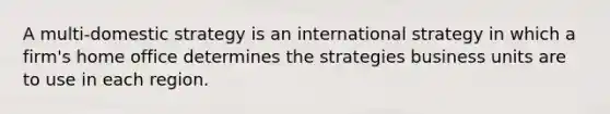 A multi-domestic strategy is an international strategy in which a firm's home office determines the strategies business units are to use in each region.