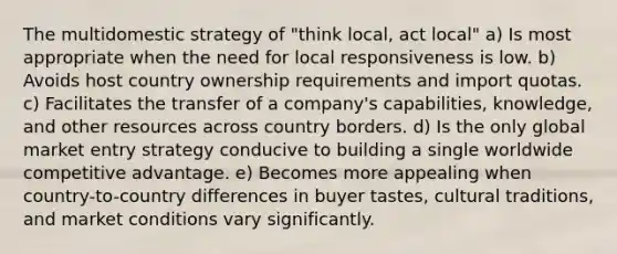 The multidomestic strategy of "think local, act local" a) Is most appropriate when the need for local responsiveness is low. b) Avoids host country ownership requirements and import quotas. c) Facilitates the transfer of a company's capabilities, knowledge, and other resources across country borders. d) Is the only global market entry strategy conducive to building a single worldwide competitive advantage. e) Becomes more appealing when country-to-country differences in buyer tastes, cultural traditions, and market conditions vary significantly.