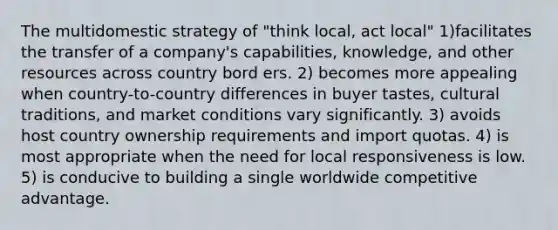 The multidomestic strategy of "think local, act local" 1)facilitates the transfer of a company's capabilities, knowledge, and other resources across country bord ers. 2) becomes more appealing when country-to-country differences in buyer tastes, cultural traditions, and market conditions vary significantly. 3) avoids host country ownership requirements and import quotas. 4) is most appropriate when the need for local responsiveness is low. 5) is conducive to building a single worldwide competitive advantage.