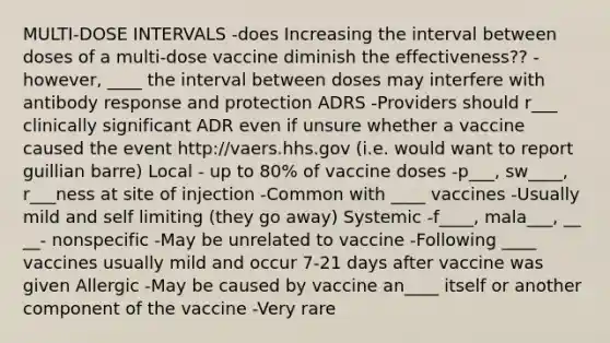 MULTI-DOSE INTERVALS -does Increasing the interval between doses of a multi-dose vaccine diminish the effectiveness?? -however, ____ the interval between doses may interfere with antibody response and protection ADRS -Providers should r___ clinically significant ADR even if unsure whether a vaccine caused the event http://vaers.hhs.gov (i.e. would want to report guillian barre) Local - up to 80% of vaccine doses -p___, sw____, r___ness at site of injection -Common with ____ vaccines -Usually mild and self limiting (they go away) Systemic -f____, mala___, __ __- nonspecific -May be unrelated to vaccine -Following ____ vaccines usually mild and occur 7-21 days after vaccine was given Allergic -May be caused by vaccine an____ itself or another component of the vaccine -Very rare