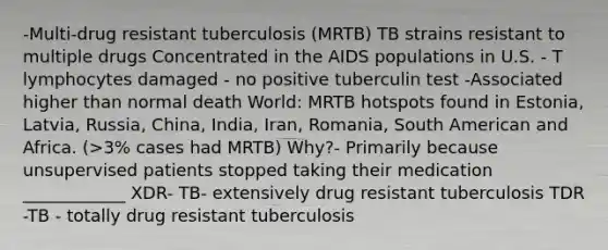 -Multi-drug resistant tuberculosis (MRTB) TB strains resistant to multiple drugs Concentrated in the AIDS populations in U.S. - T lymphocytes damaged - no positive tuberculin test -Associated higher than normal death World: MRTB hotspots found in Estonia, Latvia, Russia, China, India, Iran, Romania, South American and Africa. (>3% cases had MRTB) Why?- Primarily because unsupervised patients stopped taking their medication ____________ XDR- TB- extensively drug resistant tuberculosis TDR -TB - totally drug resistant tuberculosis