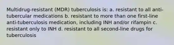 Multidrug-resistant (MDR) tuberculosis is: a. resistant to all anti-tubercular medications b. resistant to more than one first-line anti-tuberculosis medication, including INH and/or rifampin c. resistant only to INH d. resistant to all second-line drugs for tuberculosis