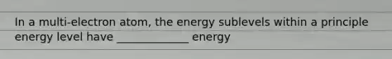 In a multi-electron atom, the energy sublevels within a principle energy level have _____________ energy