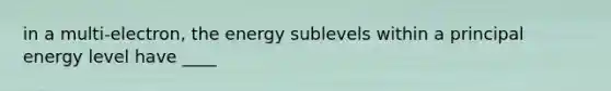 in a multi-electron, the energy sublevels within a principal energy level have ____