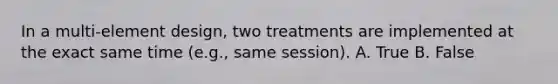 In a multi-element design, two treatments are implemented at the exact same time (e.g., same session). A. True B. False