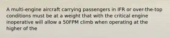 A multi-engine aircraft carrying passengers in IFR or over-the-top conditions must be at a weight that with the critical engine inoperative will allow a 50FPM climb when operating at the higher of the