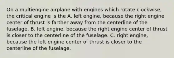 On a multiengine airplane with engines which rotate clockwise, the critical engine is the A. left engine, because the right engine center of thrust is farther away from the centerline of the fuselage. B. left engine, because the right engine center of thrust is closer to the centerline of the fuselage. C. right engine, because the left engine center of thrust is closer to the centerline of the fuselage.