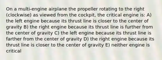 On a multi-engine airplane the propeller rotating to the right (clockwise) as viewed from the cockpit, the critical engine is: A) the left engine because its thrust line is closer to the center of gravity B) the right engine because its thrust line is further from the center of gravity C) the left engine because its thrust line is farther from the center of gravity D) the right engine because its thrust line is closer to the center of gravity E) neither engine is critical