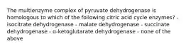 The multienzyme complex of pyruvate dehydrogenase is homologous to which of the following citric acid cycle enzymes? - isocitrate dehydrogenase - malate dehydrogenase - succinate dehydrogenase - α-ketoglutarate dehydrogenase - none of the above