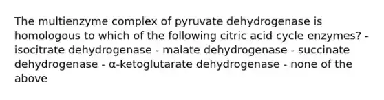 The multienzyme complex of pyruvate dehydrogenase is homologous to which of the following citric acid cycle enzymes? - isocitrate dehydrogenase - malate dehydrogenase - succinate dehydrogenase - α-ketoglutarate dehydrogenase - none of the above