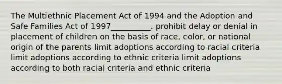 The Multiethnic Placement Act of 1994 and the Adoption and Safe Families Act of 1997__________. prohibit delay or denial in placement of children on the basis of race, color, or national origin of the parents limit adoptions according to racial criteria limit adoptions according to ethnic criteria limit adoptions according to both racial criteria and ethnic criteria