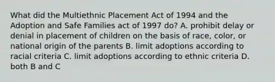 What did the Multiethnic Placement Act of 1994 and the Adoption and Safe Families act of 1997 do? A. prohibit delay or denial in placement of children on the basis of race, color, or national origin of the parents B. limit adoptions according to racial criteria C. limit adoptions according to ethnic criteria D. both B and C