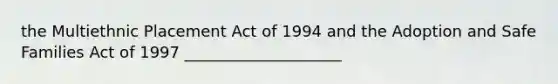 the Multiethnic Placement Act of 1994 and the Adoption and Safe Families Act of 1997 ____________________