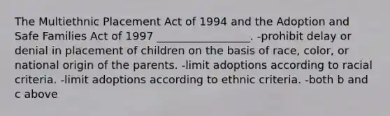 The Multiethnic Placement Act of 1994 and the Adoption and Safe Families Act of 1997 _________________. -prohibit delay or denial in placement of children on the basis of race, color, or national origin of the parents. -limit adoptions according to racial criteria. -limit adoptions according to ethnic criteria. -both b and c above