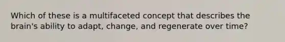 Which of these is a multifaceted concept that describes the brain's ability to adapt, change, and regenerate over time?