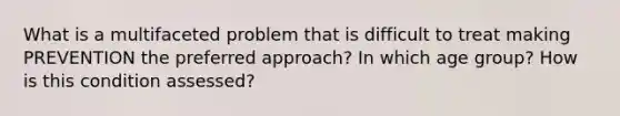 What is a multifaceted problem that is difficult to treat making PREVENTION the preferred approach? In which age group? How is this condition assessed?