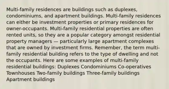 Multi-family residences are buildings such as duplexes, condominiums, and apartment buildings. Multi-family residences can either be investment properties or primary residences for owner-occupants. Multi-family residential properties are often rented units, so they are a popular category amongst residential property managers — particularly large apartment complexes that are owned by investment firms. Remember, the term multi-family residential building refers to the type of dwelling and not the occupants. Here are some examples of multi-family residential buildings: Duplexes Condominiums Co-operatives Townhouses Two-family buildings Three-family buildings Apartment buildings