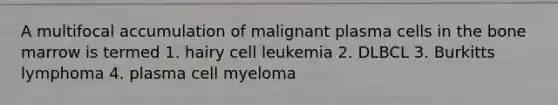 A multifocal accumulation of malignant plasma cells in the bone marrow is termed 1. hairy cell leukemia 2. DLBCL 3. Burkitts lymphoma 4. plasma cell myeloma