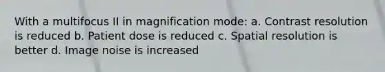 With a multifocus II in magnification mode: a. Contrast resolution is reduced b. Patient dose is reduced c. Spatial resolution is better d. Image noise is increased