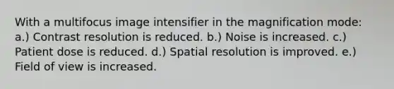 With a multifocus image intensifier in the magnification mode: a.) Contrast resolution is reduced. b.) Noise is increased. c.) Patient dose is reduced. d.) Spatial resolution is improved. e.) Field of view is increased.