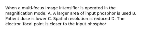 When a multi-focus image intensifier is operated in the magnification mode: A. A larger area of input phosphor is used B. Patient dose is lower C. Spatial resolution is reduced D. The electron focal point is closer to the input phosphor