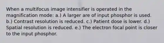 When a multifocus image intensifier is operated in the magnification mode: a.) A larger are of input phosphor is used. b.) Contrast resolution is reduced. c.) Patient dose is lower. d.) Spatial resolution is reduced. e.) The electron focal point is closer to the input phosphor.