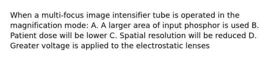 When a multi-focus image intensifier tube is operated in the magnification mode: A. A larger area of input phosphor is used B. Patient dose will be lower C. Spatial resolution will be reduced D. Greater voltage is applied to the electrostatic lenses