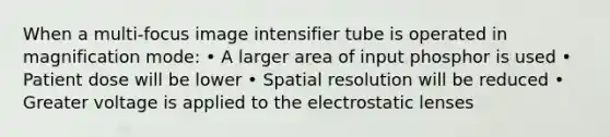 When a multi-focus image intensifier tube is operated in magnification mode: • A larger area of input phosphor is used • Patient dose will be lower • Spatial resolution will be reduced • Greater voltage is applied to the electrostatic lenses