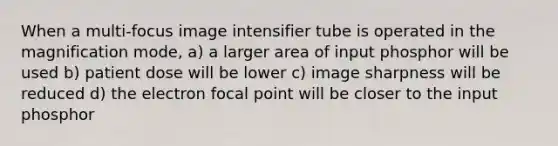 When a multi-focus image intensifier tube is operated in the magnification mode, a) a larger area of input phosphor will be used b) patient dose will be lower c) image sharpness will be reduced d) the electron focal point will be closer to the input phosphor