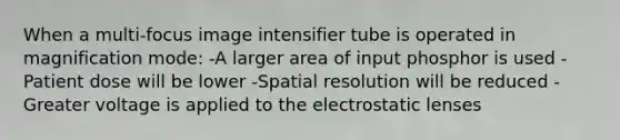 When a multi-focus image intensifier tube is operated in magnification mode: -A larger area of input phosphor is used -Patient dose will be lower -Spatial resolution will be reduced -Greater voltage is applied to the electrostatic lenses