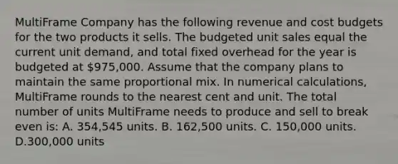 MultiFrame Company has the following revenue and cost budgets for the two products it sells. The budgeted unit sales equal the current unit demand, and total fixed overhead for the year is budgeted at 975,000. Assume that the company plans to maintain the same proportional mix. In numerical calculations, MultiFrame rounds to the nearest cent and unit. The total number of units MultiFrame needs to produce and sell to break even is: A. 354,545 units. B. 162,500 units. C. 150,000 units. D.300,000 units