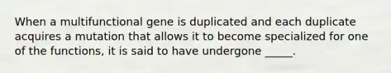 When a multifunctional gene is duplicated and each duplicate acquires a mutation that allows it to become specialized for one of the functions, it is said to have undergone _____.