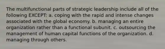 The multifunctional parts of strategic leadership include all of the following EXCEPT: a. coping with the rapid and intense changes associated with the global economy. b. managing an entire organization rather than a functional subunit. c. outsourcing the management of human capital functions of the organization. d. managing through others.