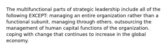 The multifunctional parts of strategic leadership include all of the following EXCEPT: managing an entire organization rather than a functional subunit. managing through others. outsourcing the management of human capital functions of the organization. coping with change that continues to increase in the global economy.